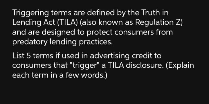 Triggering terms are defined by the Truth in
Lending Act (TILA) (also known as Regulation Z)
and are designed to protect consumers from
predatory lending practices.
List 5 terms if used in advertising credit to
consumers that "trigger" a TILA disclosure. (Explain
each term in a few words.)
