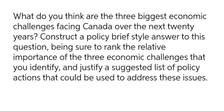 What do you think are the three biggest economic
challenges facing Canada over the next twenty
years? Construct a policy brief style answer to this
question, being sure to rank the relative
importance of the three economic challenges that
you identify, and justify a suggested list of policy
actions that could be used to address these issues.
