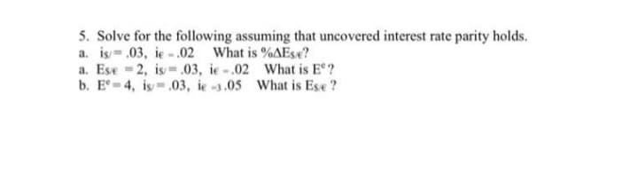 5. Solve for the following assuming that uncovered interest rate parity holds.
a. is= .03, ie -.02 What is %AEse?
a. Ese - 2, is- .03, ie -.02 What is E ?
b. E = 4, is-.03, ie -3.05 What is Ese ?
