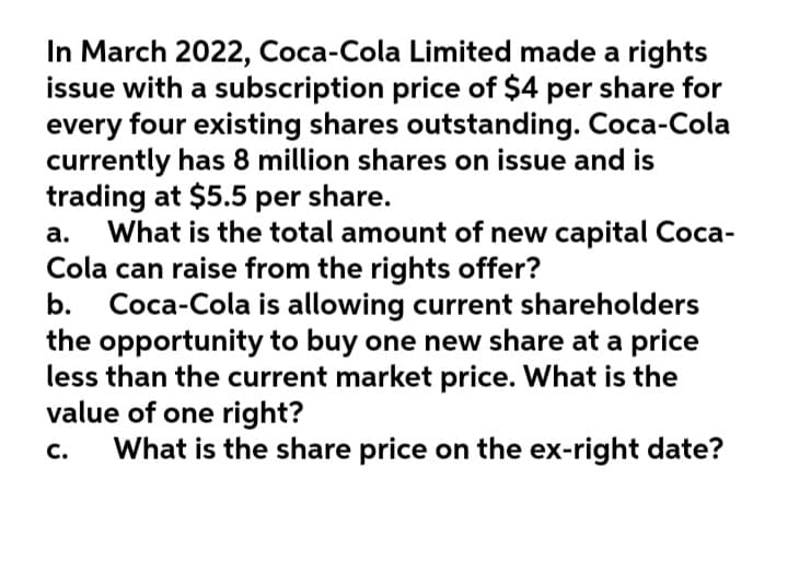 In March 2022, Coca-Cola Limited made a rights
issue with a subscription price of $4 per share for
every four existing shares outstanding. Coca-Cola
currently has 8 million shares on issue and is
trading at $5.5 per share.
What is the total amount of new capital Coca-
Cola can raise from the rights offer?
b.
a.
Coca-Cola is allowing current shareholders
the opportunity to buy one new share at a price
less than the current market price. What is the
value of one right?
What is the share price on the ex-right date?
с.
