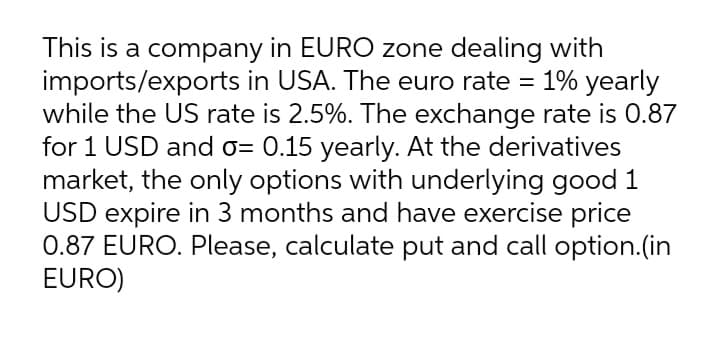 This is a company in EURO zone dealing with
imports/exports in USA. The euro rate = 1% yearly
while the US rate is 2.5%. The exchange rate is 0.87
for 1 USD and o= 0.15 yearly. At the derivatives
market, the only options with underlying good 1
USD expire in 3 months and have exercise price
0.87 EURO. Please, calculate put and call option.(in
EURO)
