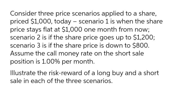 Consider three price scenarios applied to a share,
priced $1,000, today – scenario 1 is when the share
price stays flat at $1,000 one month from now;
scenario 2 is if the share price goes up to $1,200;
scenario 3 is if the share price is down to $800.
Assume the call money rate on the short sale
position is 1.00% per month.
Illustrate the risk-reward of a long buy and a short
sale in each of the three scenarios.
