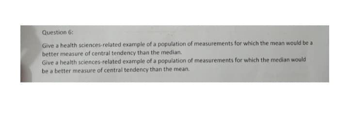 Question 6:
Give a health sciences-related example of a population of measurements for which the mean would be a
better measure of central tendency than the median.
Give a health sciences-related example of a population of measurements for which the median would
be a better measure of central tendency than the mean.
