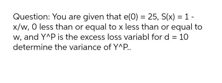 Question: You are given that e(0) = 25, S(x) =1 -
x/w, 0 less than or equal to x less than or equal to
w, and Y^P is the excess loss variabl for d = 10
%3D
determine the variance of Y^P..
