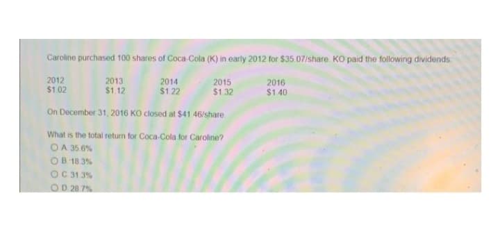 Caroline purchased 100 shares of Coca-Cola (K) in early 2012 for $35 07/share. KO paid the following dividends
2012
2013
$1.12
2014
$1.22
2015
$1.32
2016
$1 02
$1 40
On December 31, 2016 KO closed at S$41 46/share.
What is the total return for Coca-Cola for Caroline?
O A 35.6%
OB 18 3%
OC 31.3%
OD 28.7%

