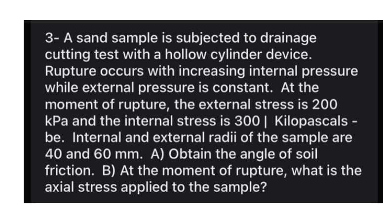 3- A sand sample is subjected to drainage
cutting test with a hollow cylinder device.
Rupture occurs with increasing internal pressure
while external pressure is constant. At the
moment of rupture, the external stress is 200
kPa and the internal stress is 300| Kilopascals -
be. Internal and external radii of the sample are
40 and 60 mm. A) Obtain the angle of soil
friction. B) At the moment of rupture, what is the
axial stress applied to the sample?

