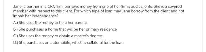 Jane, a partner in a CPA firm, borrows money from one of her firm's audit clients. She is a covered
member with respect to this client. For which type of loan may Jane borrow from the client and not
impair her independence?
A.) She uses the money to help her parents
B.) She purchases a home that will be her primary residence
C.) She uses the money to obtain a master's degree
D.) She purchases an automobile, which is collateral for the loan