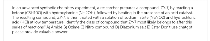 In an advanced synthetic chemistry experiment, a researcher prepares a compound, ZY-7, by reacting a
ketone (C5H100) with hydroxylamine (NH2OH), followed by heating in the presence of an acid catalyst.
The resulting compound, ZY-7, is then treated with a solution of sodium nitrite (NaNO2) and hydrochloric
acid (HCI) at low temperature. Identify the class of compound that ZY-7 most likely belongs to after this
series of reactions." A) Amide B) Oxime C) Nitro compound D) Diazonium salt E) Ester Don't use chatgpt
please provide valuable answer