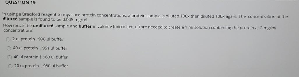 QUESTION 19
In using a Bradford reagent to measure protein concentrations, a protein sample is diluted 100x then diluted 100x again. The concentration of the
diluted sample is found to be 0.605 mg/ml.
How much the undiluted sample and buffer in volume (microliter, ul) are needed to create a 1 ml solution containing the protein at 2 mg/ml
concentration?
O 2 ul protein | 998 ul buffer
O 49 ul protein | 951 ul buffer
O 40 ul protein | 960 ul buffer
O 20 ul protein | 980 ul buffer
