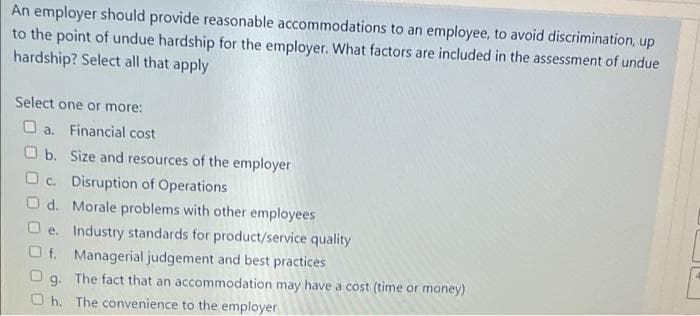 An employer should provide reasonable accommodations to an employee, to avoid discrimination, up
to the point of undue hardship for the employer. What factors are included in the assessment of undue
hardship? Select all that apply
Select one or more:
O a. Financial cost
O b. Size and resources of the employer
O c. Disruption of Operations
O d. Morale problems with other employees
e. Industry standards for product/service quality
O f. Managerial judgement and best practices
O g. The fact that an accommodation may have a cost (time or money)
O h. The convenience to the employer
