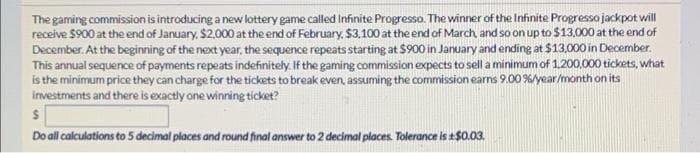 The gaming commission is introducing a new lottery game called Infinite Progresso. The winner of the Infinite Progresso jackpot will
receive $900 at the end of January, $2000 at the end of February, $3.100 at the end of March and so on up to $13.000 at the end of
December. At the beginning of the next year, the sequence repeats starting at $900 in January and ending at $13,000 in December.
This annual sequence of payments repeats indefinitely. If the gaming commission expects to sell a minimum of 1.200,000 tickets, what
is the minimum price they can charge for the tickets to break even, assuming the commission earns 9.00 %/year/month on its
investments and there is exactly one winning ticket?
Do all calculations to 5 decimal places and round final answer to 2 decimal places. Tolerance is $0.03.
