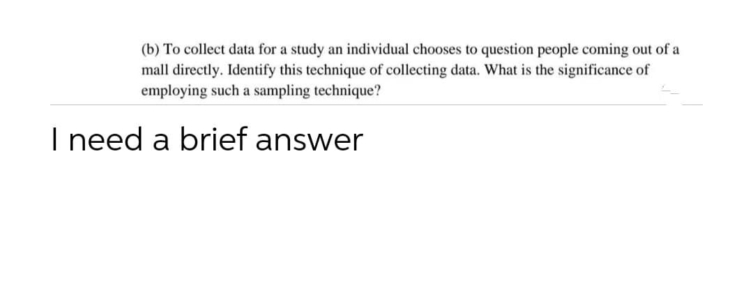 (b) To collect data for a study an individual chooses to question people coming out of a
mall directly. Identify this technique of collecting data. What is the significance of
employing such a sampling technique?
I need a brief answer
