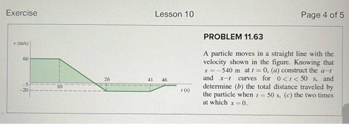 Exercise
v (m/s)
60
Lesson 10
26
41
46
10
Page 4 of 5
1(S)
PROBLEM 11.63
A particle moves in a straight line with the
velocity shown in the figure. Knowing that
x=-540 m at t=0, (a) construct the a-t
and x- curves for 0<< 50 s, and
determine (b) the total distance traveled by
the particle when 50 s, (c) the two times
at which x=0.