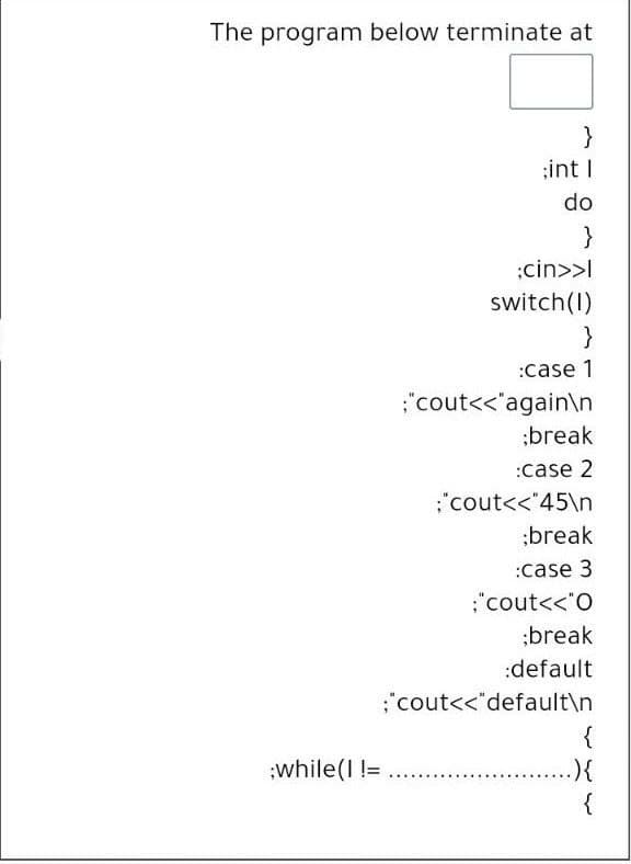 The program below terminate at
}
;int I
do
:cin>>I
switch(I)
}
:case 1
:"cout<<"again\n
;break
:case 2
;"cout<<"45\n
;break
:case 3
"cout<<"O
;break
:default
:"cout<<"default\n
{
:while(I !=
.){
{
