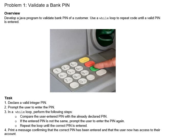 Problem 1: Validate a Bank PIN
Overview
Develop a java program to validate bank PIN of a customer. Use a while loop to repeat code until a valid PIN
is entered.
9.
Task
1. Declare a valid integer PIN.
2. Prompt the user to enter the PIN.
3. In a while loop, perform the following steps:
o Compare the user-entered PIN with the already declared PIN.
o If the entered PIN is not the same, prompt the user to enter the PIN again.
o Repeat the loop until the correct PIN is entered.
4. Print a message confirming that the correct PIN has been entered and that the user now has access to their
account.
