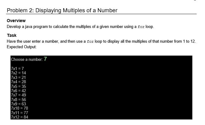 Problem 2: Displaying Multiples of a Number
Overview
Develop a java program to calculate the multiples of a given number using a for loop.
Task
Have the user enter a number, and then use a for loop to display all the multiples of that number from 1 to 12.
Expected Output:
Choose a number: 7
7x1 = 7
7x2 = 14
7x3 = 21
7x4 = 28
7x5 = 35
7x6 = 42
7x7 = 49
7x8 = 56
7x9 = 63
7x10 = 70
7x11 = 77
7x12 = 84
