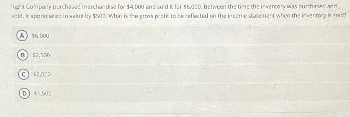 Right Company purchased merchandise for $4,000 and sold it for $6,000. Between the time the inventory was purchased and
sold, it appreciated in value by $500. What is the gross profit to be reflected on the income statement when the inventory is sold?
A $6,000
B $2,500
$2,000
$1,500