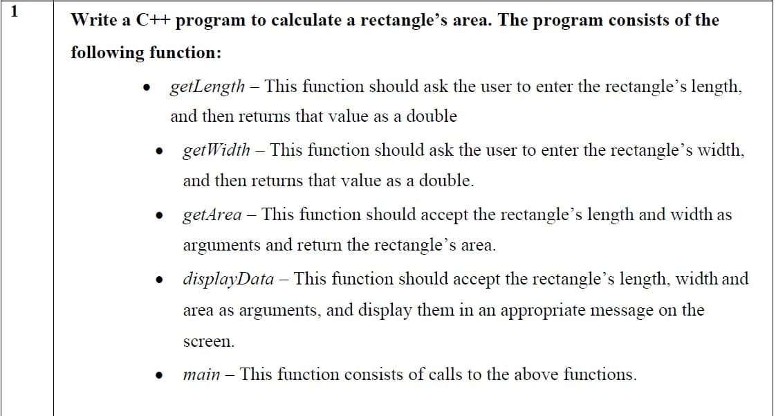 1
Write a C++ program to calculate a rectangle's area. The program consists of the
following function:
• getLength This function should ask the user to enter the rectangle's length,
and then returns that value as a double
• getWidth - This function should ask the user to enter the rectangle's width,
and then returns that value as a double.
getArea – This function should accept the rectangle's length and width as
arguments and return the rectangle's area.
• displayData – This function should accept the rectangle's length, width and
area as arguments, and display them in an appropriate message on the
screen.
main – This function consists of calls to the above functions.
