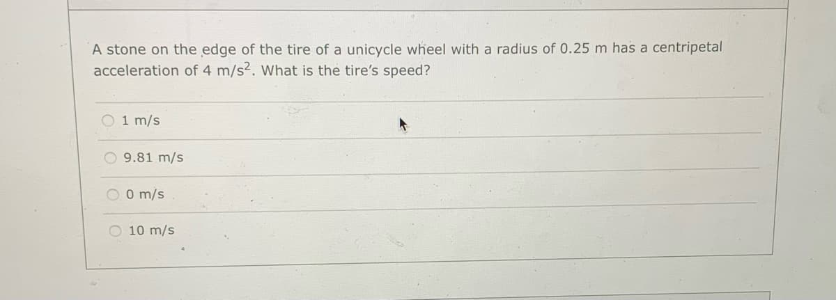 A stone on the edge of the tire of a unicycle wheel with a radius of 0.25 m has a centripetal
acceleration of 4 m/s2. What is the tire's speed?
O 1 m/s
O 9.81 m/s
O O m/s
O 10 m/s
