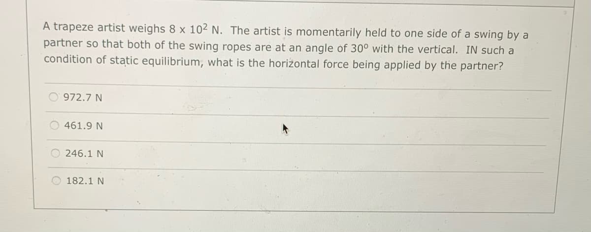 A trapeze artist weighs 8 x 102 N. The artist is momentarily held to one side of a swing by a
partner so that both of the swing ropes are at an angle of 30° with the vertical. IN such a
condition of static equilibrium, what is the horiżontal force being applied by the partner?
O' 972.7 N
O 461.9 N
O 246.1 N
182.1 N
