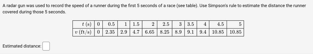 A radar gun was used to record the speed of a runner during the first 5 seconds of a race (see table). Use Simpson's rule to estimate the distance the runner
covered during those 5 seconds.
Estimated distance:
t(s) 0
v (ft/s) 0
0.5
2.35
1 1.5 2
2.9 4.7 6.65
2.5
8.25
3 3.5 4
8.9 9.1
4.5
9.4 10.85 | 10.85