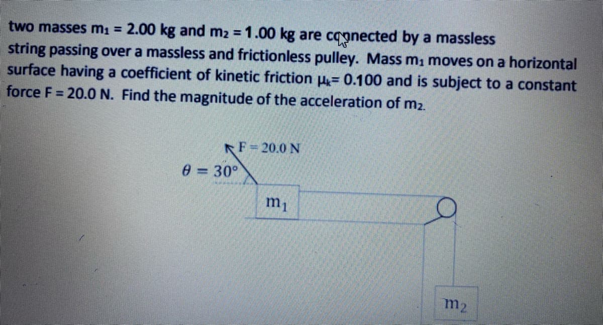 two masses mı = 2.00 kg and m2 = 1.00 kg are coonected by a massless
string passing over a massless and frictionless pulley. Mass m, moves on a horizontal
surface having a coefficient of kinetic friction u= 0.100 and is subject to a constant
force F= 20.0 N. Find the magnitude of the acceleration of m2.
%3D
F=20,0 N
0 = 30°
%3D
m1
m2
