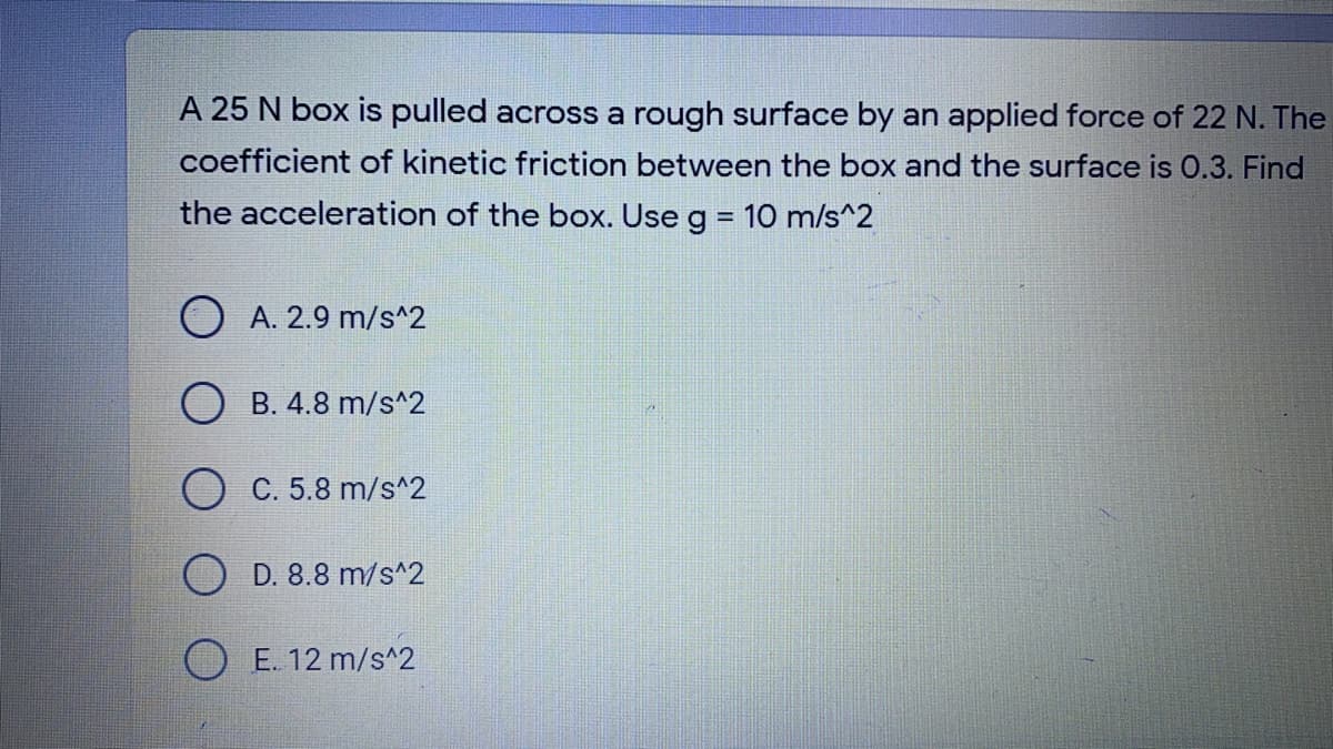 A 25 N box is pulled across a rough surface by an applied force of 22 N. The
coefficient of kinetic friction between the box and the surface is 0.3. Find
the acceleration of the box. Use g = 10 m/s^2
O A. 2.9 m/s^2
O B. 4.8 m/s^2
C. 5.8 m/s^2
D. 8.8 m/s^2
O E. 12 m/s^2
