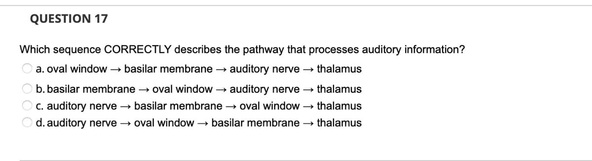 QUESTION 17
Which sequence CORRECTLY describes the pathway that processes auditory information?
a. oval window → basilar membrane →
auditory nerve →
thalamus
auditory nerve → thalamus
O c. auditory nerve → basilar membrane → oval window → thalamus
O b. basilar membrane → oval window →
d. auditory nerve → oval window → basilar membrane → thalamus
