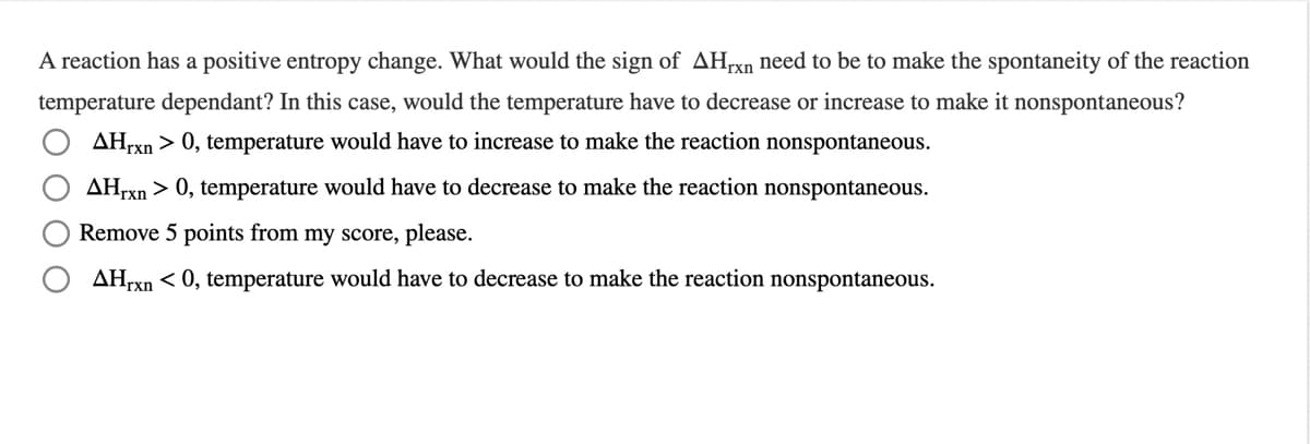 A reaction has a positive entropy change. What would the sign of AHrxn need to be to make the spontaneity of the reaction
temperature dependant? In this case, would the temperature have to decrease or increase to make it nonspontaneous?
AHrxn > 0, temperature would have to increase to make the reaction nonspontaneous.
AHTXN > 0, temperature would have to decrease to make the reaction nonspontaneous.
Remove 5 points from my score, please.
AHTXN < 0, temperature would have to decrease to make the reaction nonspontaneous.
