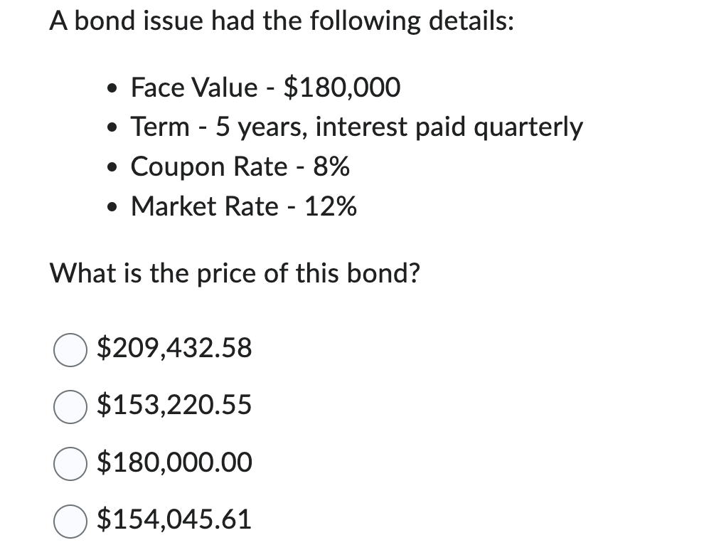 A bond issue had the following details:
• Face Value - $180,000
• Term - 5 years, interest paid quarterly
• Coupon Rate - 8%
• Market Rate - 12%
What is the price of this bond?
$209,432.58
$153,220.55
$180,000.00
$154,045.61