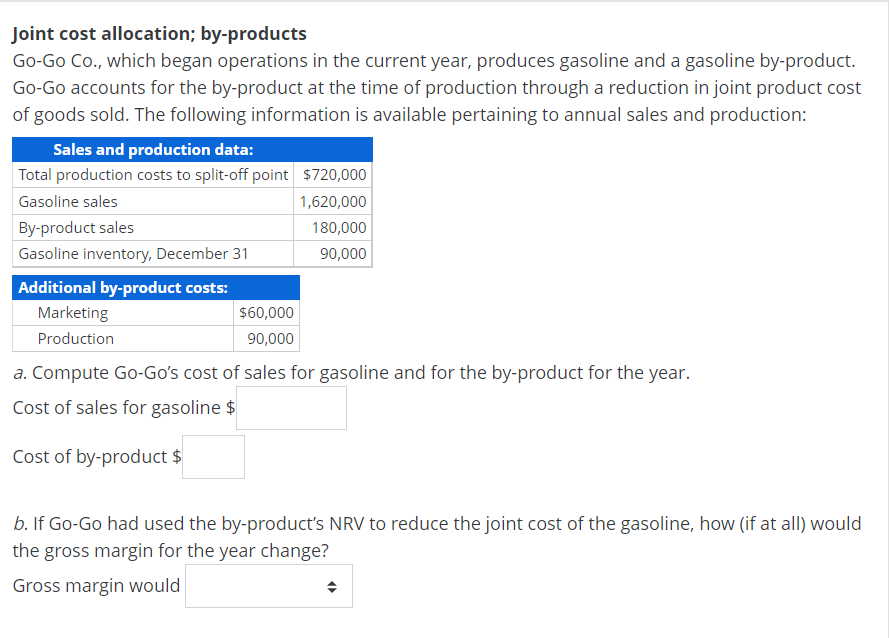 Joint cost allocation; by-products
Go-Go Co., which began operations in the current year, produces gasoline and a gasoline by-product.
Go-Go accounts for the by-product at the time of production through a reduction in joint product cost
of goods sold. The following information is available pertaining to annual sales and production:
Sales and production data:
Total production costs to split-off point $720,000
Gasoline sales
1,620,000
180,000
90,000
By-product sales
Gasoline inventory, December 31
Additional by-product costs:
Marketing
Production
$60,000
90,000
a. Compute Go-Go's cost of sales for gasoline and for the by-product for the year.
Cost of sales for gasoline $
Cost of by-product $
b. If Go-Go had used the by-product's NRV to reduce the joint cost of the gasoline, how (if at all) would
the gross margin for the year change?
Gross margin would