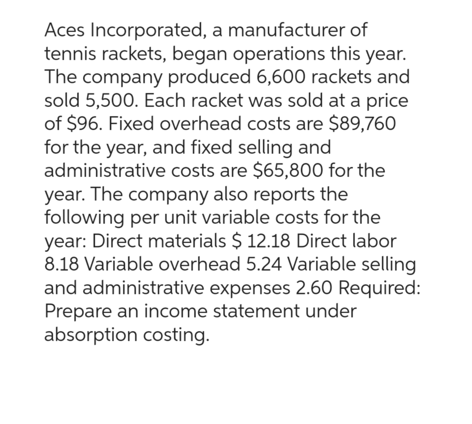 Aces Incorporated, a manufacturer of
tennis rackets, began operations this year.
The company produced 6,600 rackets and
sold 5,500. Each racket was sold at a price
of $96. Fixed overhead costs are $89,760
for the year, and fixed selling and
administrative costs are $65,800 for the
year. The company also reports the
following per unit variable costs for the
year: Direct materials $ 12.18 Direct labor
8.18 Variable overhead 5.24 Variable selling
and administrative expenses 2.60 Required:
Prepare an income statement under
absorption costing.
