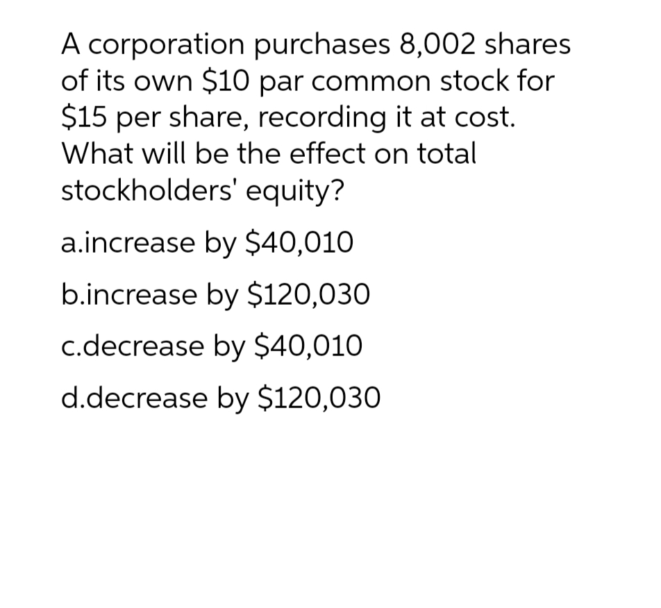 A corporation purchases 8,002 shares
of its own $10 par common stock for
$15 per share, recording it at cost.
What will be the effect on total
stockholders' equity?
a.increase by $40,010
b.increase by $120,030
c.decrease by $40,010
d.decrease by $120,030