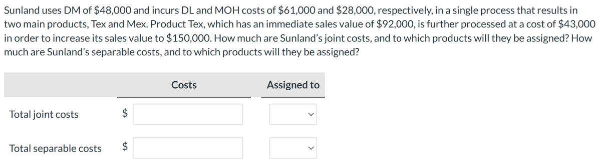 Sunland uses DM of $48,000 and incurs DL and MOH costs of $61,000 and $28,000, respectively, in a single process that results in
two main products, Tex and Mex. Product Tex, which has an immediate sales value of $92,000, is further processed at a cost of $43,000
in order to increase its sales value to $150,000. How much are Sunland's joint costs, and to which products will they be assigned? How
much are Sunland's separable costs, and to which products will they be assigned?
Total joint costs
Total separable costs $
Costs
Assigned to