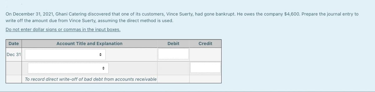 On December 31, 2021, Ghani Catering discovered that one of its customers, Vince Suerty, had gone bankrupt. He owes the company $4,600. Prepare the journal entry to
write off the amount due from Vince Suerty, assuming the direct method is used.
Do not enter dollar signs or commas in the input boxes.
Date
Dec 31
Account Title and Explanation
+
To record direct write-off of bad debt from accounts receivable
Debit
Credit