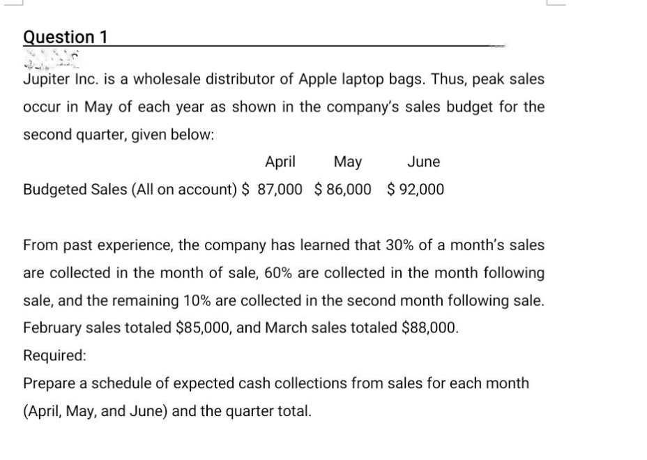 Question 1
Jupiter Inc. is a wholesale distributor of Apple laptop bags. Thus, peak sales
occur in May of each year as shown in the company's sales budget for the
second quarter, given below:
April
May
Budgeted Sales (All on account) $ 87,000 $86,000
June
$92,000
From past experience, the company has learned that 30% of a month's sales
are collected in the month of sale, 60% are collected in the month following
sale, and the remaining 10% are collected in the second month following sale.
February sales totaled $85,000, and March sales totaled $88,000.
Required:
Prepare a schedule of expected cash collections from sales for each month
(April, May, and June) and the quarter total.