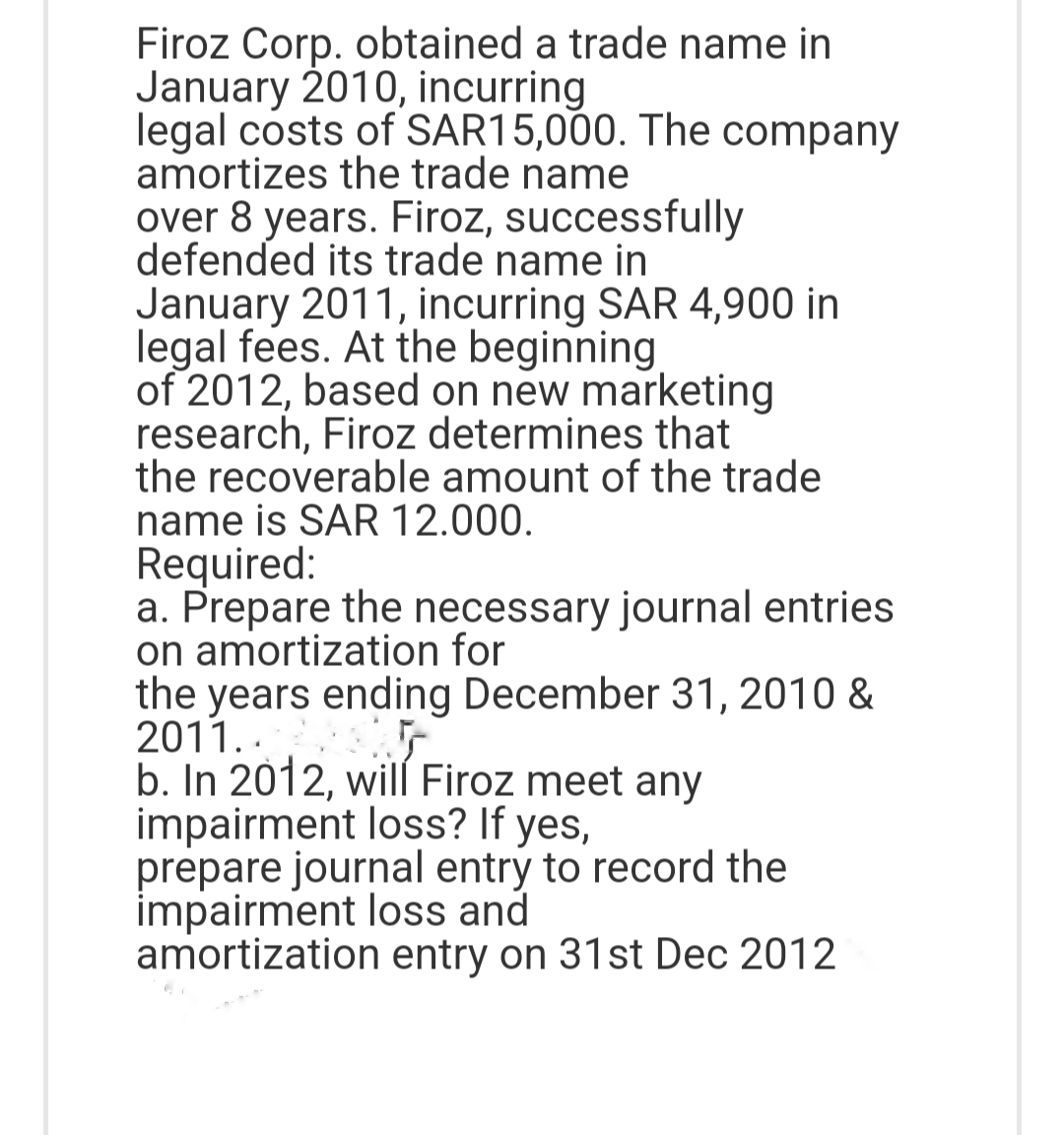 Firoz Corp. obtained a trade name in
January 2010, incurring
legal costs of SAR15,000. The company
amortizes the trade name
over 8 years. Firoz, successfully
defended its trade name in
January 2011, incurring SAR 4,900 in
legal fees. At the beginning
of 2012, based on new marketing
research, Firoz determines that
the recoverable amount of the trade
name is SAR 12.000.
Required:
a. Prepare the necessary journal entries
on amortization for
the years ending December 31, 2010 &
2011..
b. In 2012, will Firoz meet any
impairment loss? If yes,
prepare journal entry to record the
impairment loss and
amortization entry on 31st Dec 2012