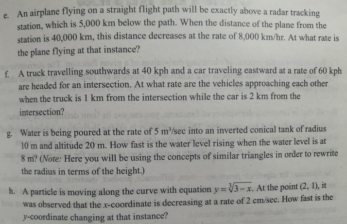e An airplane flying on a straight flight path will be exactly above a radar tracking
station, which is 5,000 km below the path. When the distance of the plane from the
station is 40,000 km, this distance decreases at the rate of 8,000 km/hr. At what rate is
the plane flying at that instance?
novi
f. A truck travelling southwards at 40 kph and a car traveling eastward at a rate of 60 kph
are headed for an intersection. At what rate are the vehicles approaching each other
when the truck is 1 km from the intersection while the car is 2 km from the
intersection?
g. Water is being poured at the rate of 5 m³/sec into an inverted conical tank of radius
10 m and altitude 20 m. How fast is the water level rising when the water level is at
8 m? (Note: Here you will be using the concepts of similar triangles in order to rewrite
the radius in terms of the height.)
itoun bont
h. A particle is moving along the curve with equation y = 3-x. At the point (2, 1), it
was observed that the x-coordinate is decreasing at a rate of 2 cm/sec. How fast is the
y-coordinate changing at that instance?
