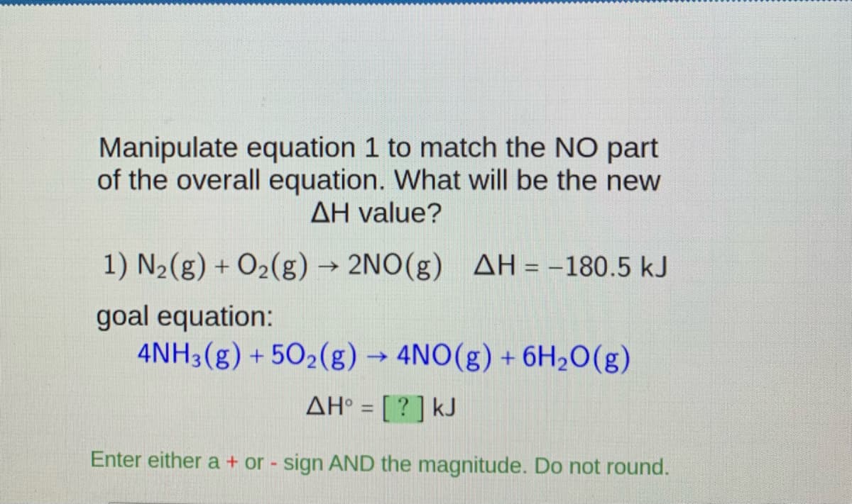 Manipulate equation 1 to match the NO part
of the overall equation. What will be the new
AH value?
1) N2(g) + O2(g) → 2NO(g)
AH = -180.5 kJ
goal equation:
4NH3(g) + 502(g) → 4NO(g) + 6H2O(g)
AH° = [ ? ] kJ
Enter either a + or - sign AND the magnitude. Do not round.
