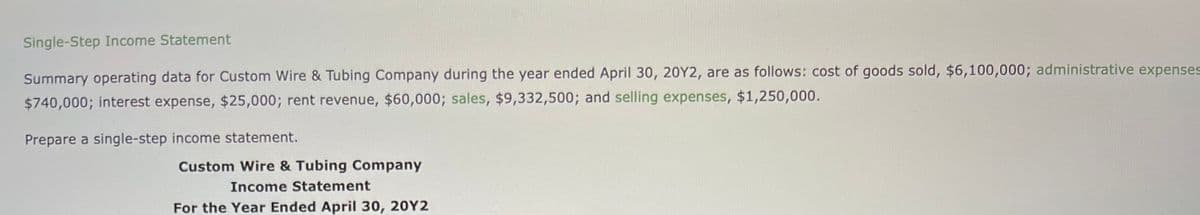 Single-Step Income Statement
Summary operating data for Custom Wire & Tubing Company during the year ended April 30, 20Y2, are as follows: cost of goods sold, $6,100,000; administrative expenses
$740,000; interest expense, $25,000; rent revenue, $60,000; sales, $9,332,500; and selling expenses, $1,250,000.
Prepare a single-step income statement.
Custom Wire & Tubing Company
Income Statement
For the Year Ended April 30, 20Y2
