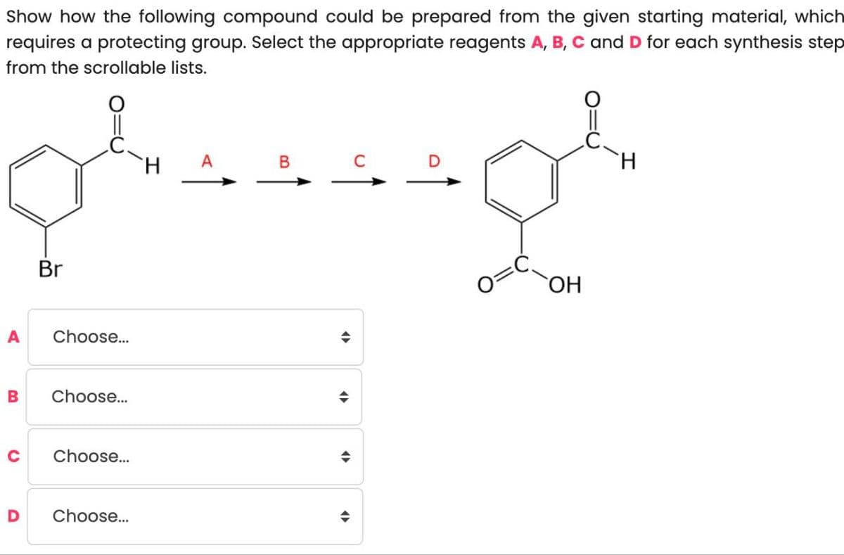 Show how the following compound could be prepared from the given starting material, which
requires a protecting group. Select the appropriate reagents A, B, C and D for each synthesis step
from the scrollable lists.
Br
H
A
B
H
ནག་
OH
A Choose...
B Choose...
C
Choose...
÷
D Choose...