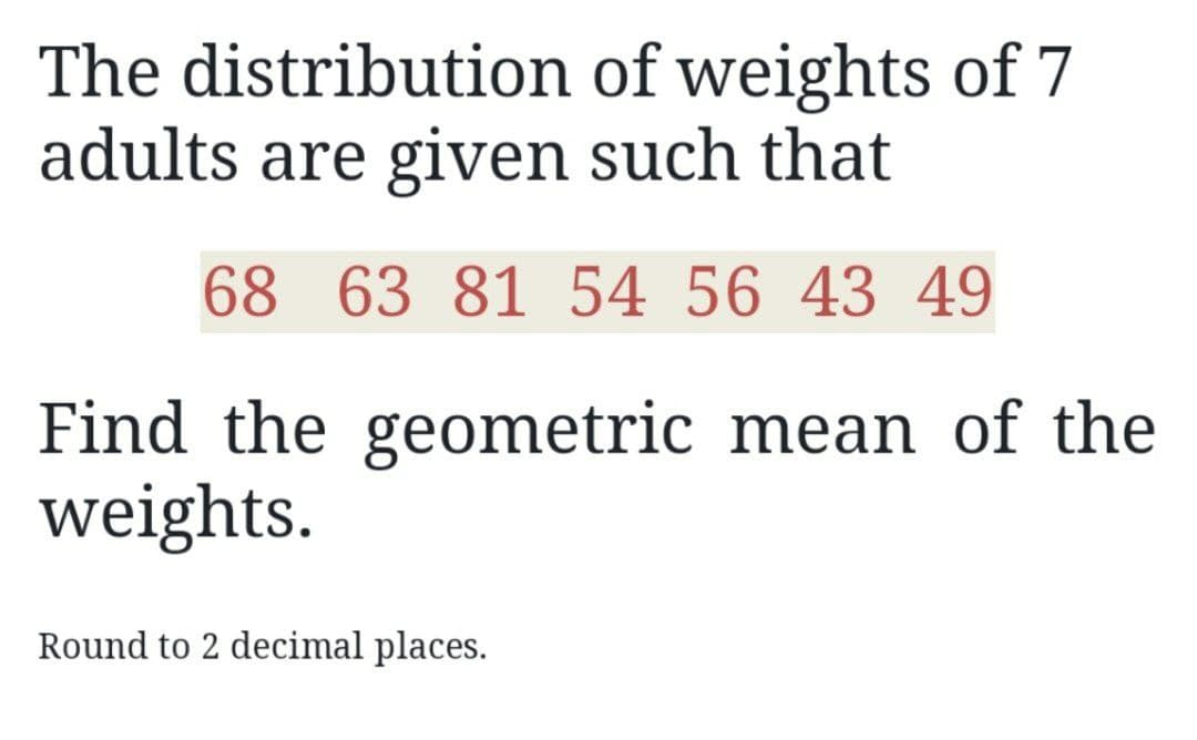 The distribution of weights of 7
adults are given such that
68 63 81 54 56 43 49
Find the geometric mean of the
weights.
Round to 2 decimal places.