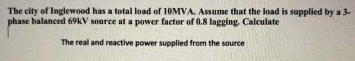 The city of Inglewood has a total load of 10MVA. Assume that the load is supplied by a 3-
phase balanced 69kV source at a power factor of 0.8 lagging. Calculate
The real and reactive power supplied from the source