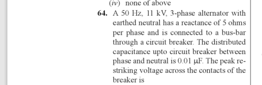(iv) none of above
64. A 50 Hz, 11 kV, 3-phase alternator with
earthed neutral has a reactance of 5 ohms
per phase and is connected to a bus-bar
through a circuit breaker. The distributed
capacitance upto circuit breaker between
phase and neutral is 0.01 µF. The peak re-
striking voltage across the contacts of the
breaker is