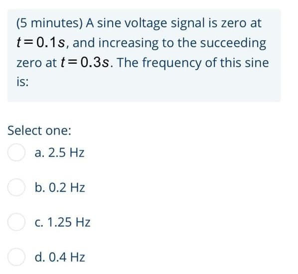 (5 minutes) A sine voltage signal is zero at
t = 0.1s, and increasing to the succeeding
zero at t = 0.3s. The frequency of this sine
is:
Select one:
a. 2.5 Hz
b. 0.2 Hz
O c. 1.25 Hz
d. 0.4 Hz