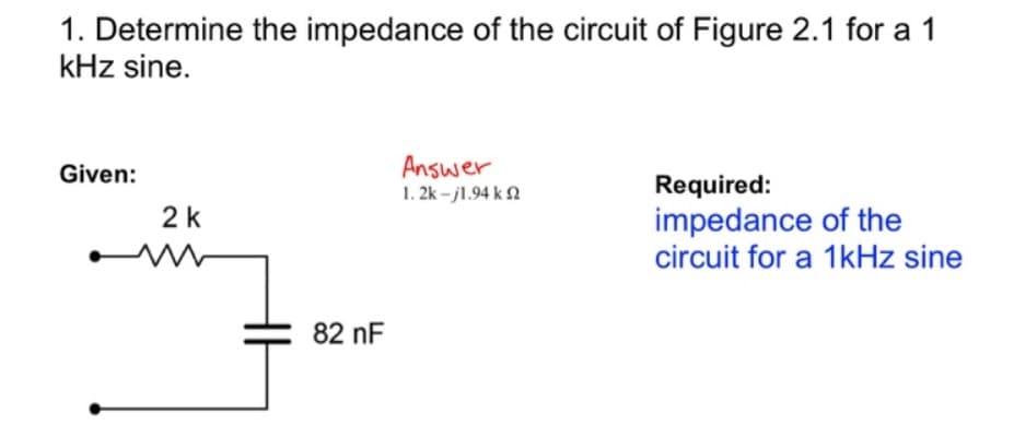 1. Determine the impedance of the circuit of Figure 2.1 for a 1
kHz sine.
Given:
2 k
www
82 nF
Answer
1. 2k - 11.94 k. Ω
Required:
impedance of the
circuit for a 1kHz sine