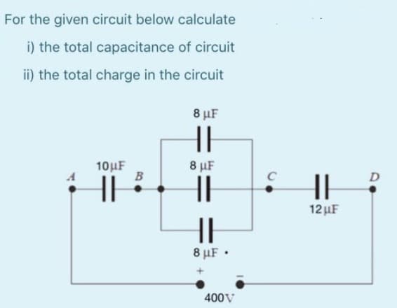 For the given circuit below calculate
i) the total capacitance of circuit
ii) the total charge in the circuit
10μF
HI
B
8 μF
HH
8 μF
HH
HE
8 μF.
400V
C
HI
12 μF
D