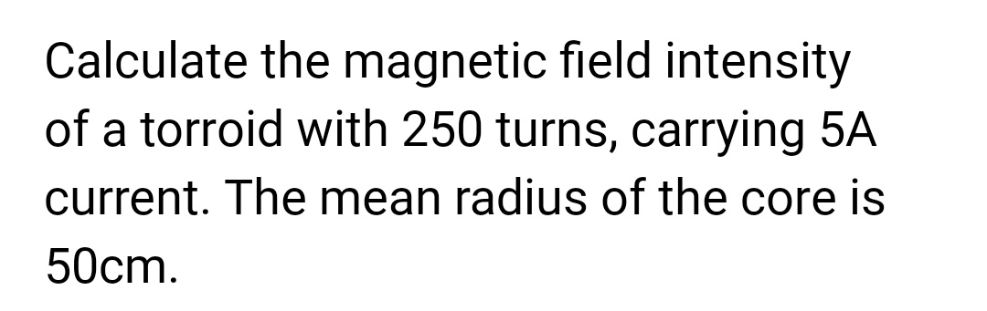 Calculate the magnetic field intensity
of a torroid with 250 turns, carrying 5A
current. The mean radius of the core is
50cm.