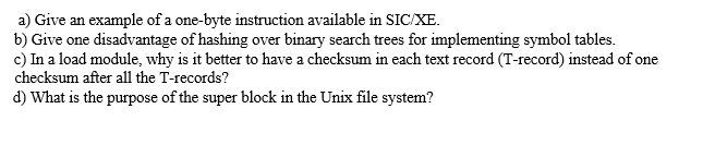 a) Give an example of a one-byte instruction available in SIC/XE.
b) Give one disadvantage of hashing over binary search trees for implementing symbol tables.
c) In a load module, why is it better to have a checksum in each text record (T-record) instead of one
checksum after all the T-records?
d) What is the purpose of the super block in the Unix file system?
