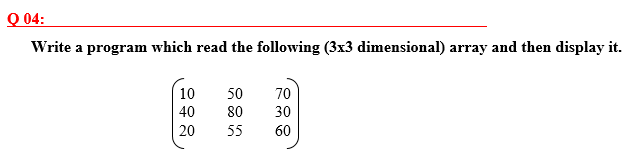 Q 04:
Write a program which read the following (3x3 dimensional) array and then display it.
10
50
70
40
80
30
20
55
60
